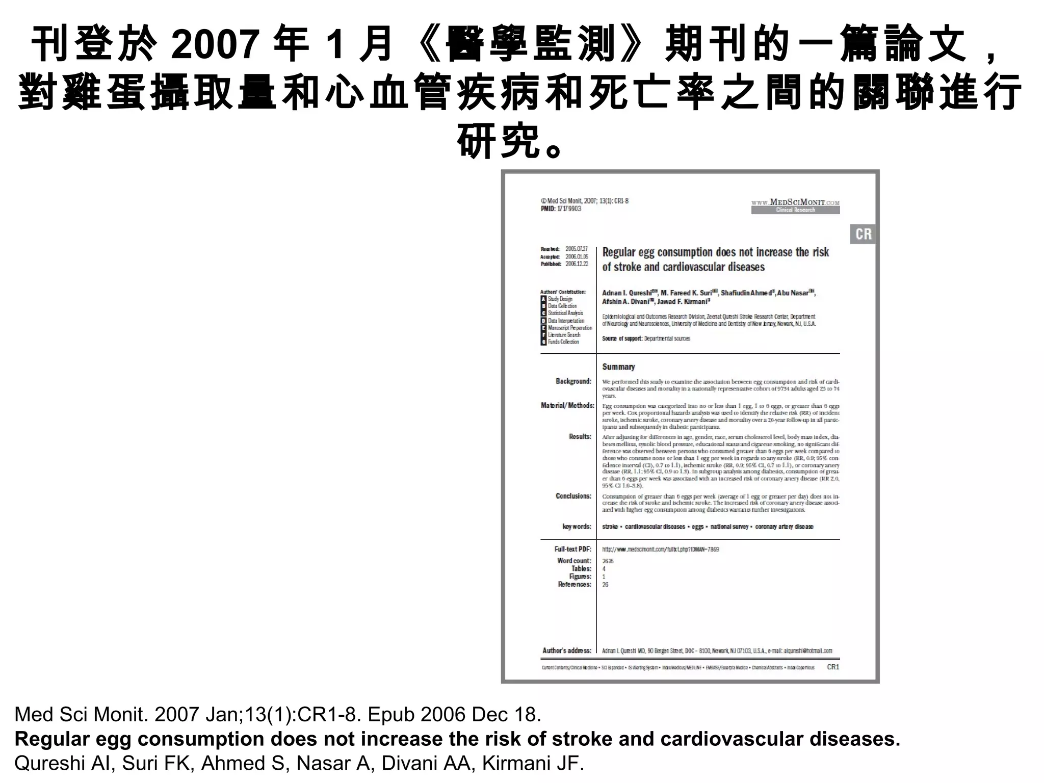 Med Sci Monit. 2007 Jan;13(1):CR1-8. Epub 2006 Dec 18.
Regular egg consumption does not increase the risk of stroke and cardiovascular diseases.
Qureshi AI, Suri FK, Ahmed S, Nasar A, Divani AA, Kirmani JF.
刊登於 2007 年 1 月《醫學監測》期刊的一篇論文，
對雞蛋攝取量和心血管疾病和死亡率之間的關聯進行
研究。
 