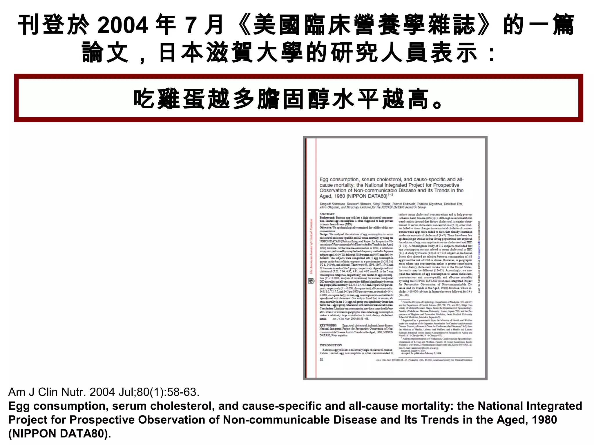 Am J Clin Nutr. 2004 Jul;80(1):58-63.
Egg consumption, serum cholesterol, and cause-specific and all-cause mortality: the National Integrated
Project for Prospective Observation of Non-communicable Disease and Its Trends in the Aged, 1980
(NIPPON DATA80).
刊登於 2004 年 7 月《美國臨床營養學雜誌》的一篇
論文，日本滋賀大學的研究人員表示：
吃雞蛋越多膽固醇水平越高。
 