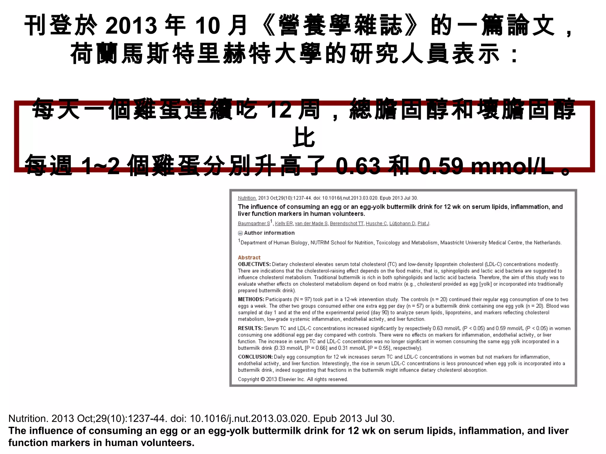 刊登於 2013 年 10 月《營養學雜誌》的一篇論文，
荷蘭馬斯特里赫特大學的研究人員表示：
Nutrition. 2013 Oct;29(10):1237-44. doi: 10.1016/j.nut.2013.03.020. Epub 2013 Jul 30.
The influence of consuming an egg or an egg-yolk buttermilk drink for 12 wk on serum lipids, inflammation, and liver
function markers in human volunteers.
每天一個雞蛋連續吃 12 周，總膽固醇和壞膽固醇
比
每週 1~2 個雞蛋分別升高了 0.63 和 0.59 mmol/L 。
 