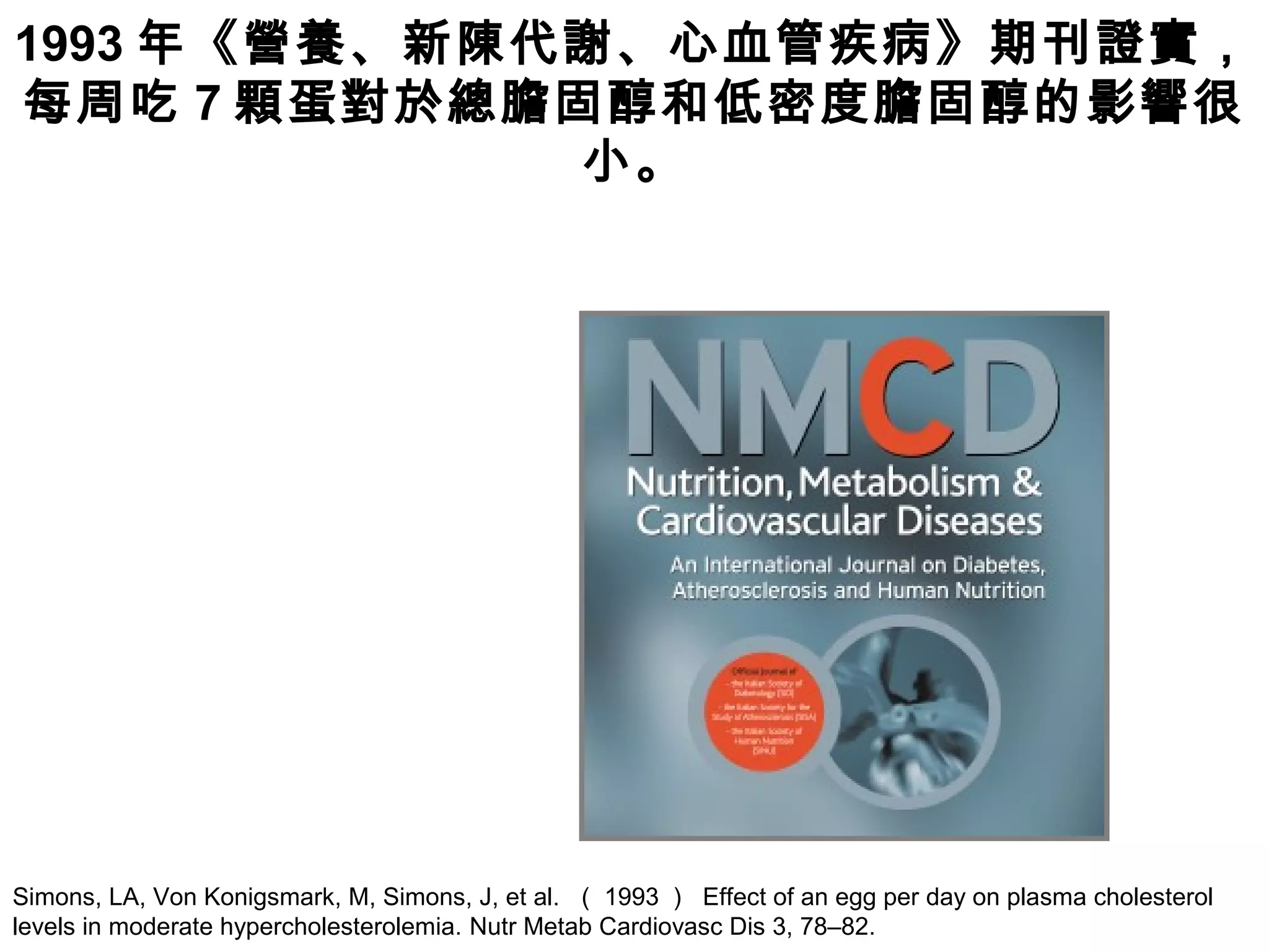 Simons, LA, Von Konigsmark, M, Simons, J, et al. （ 1993 ） Effect of an egg per day on plasma cholesterol
levels in moderate hypercholesterolemia. Nutr Metab Cardiovasc Dis 3, 78–82.
1993 年《營養、新陳代謝、心血管疾病》期刊證實，
每周吃 7 顆蛋對於總膽固醇和低密度膽固醇的影響很
小。
 