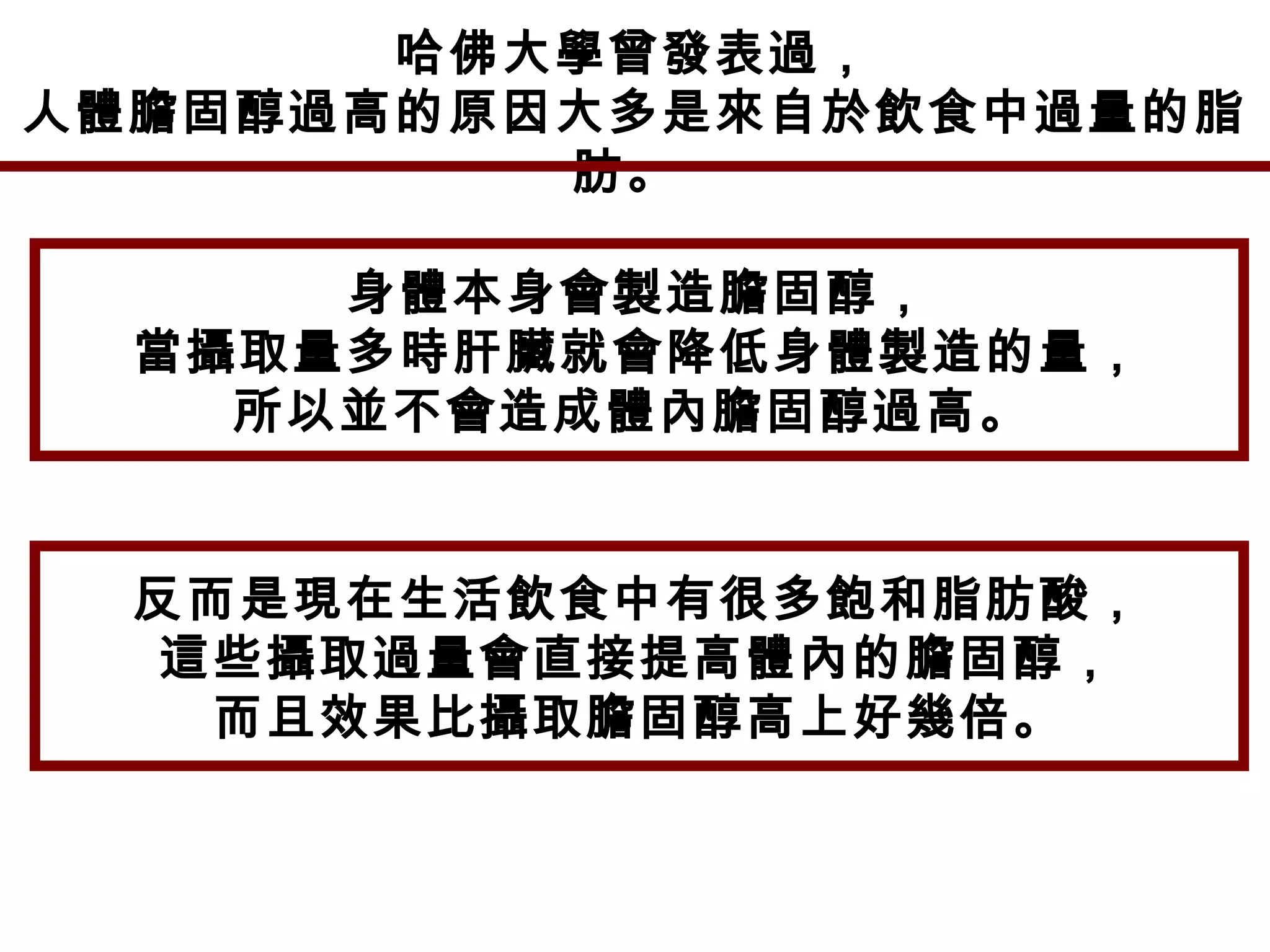 哈佛大學曾發表過，
人體膽固醇過高的原因大多是來自於飲食中過量的脂
肪。
身體本身會製造膽固醇，
當攝取量多時肝臟就會降低身體製造的量，
所以並不會造成體內膽固醇過高。
反而是現在生活飲食中有很多飽和脂肪酸，
這些攝取過量會直接提高體內的膽固醇，
而且效果比攝取膽固醇高上好幾倍。
 