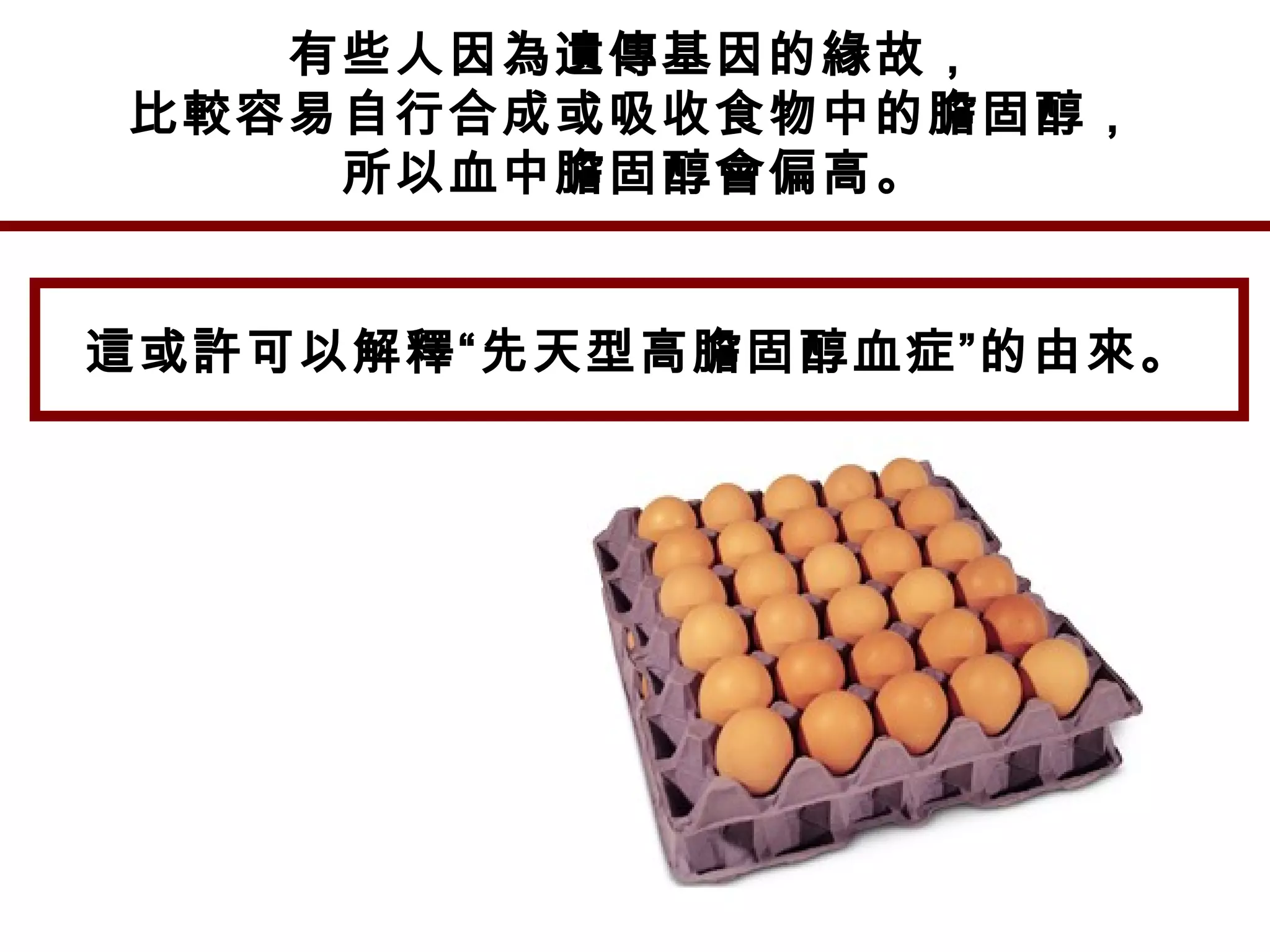 有些人因為遺傳基因的緣故，
比較容易自行合成或吸收食物中的膽固醇，
所以血中膽固醇會偏高。
這或許可以解釋“先天型高膽固醇血症”的由來。
 