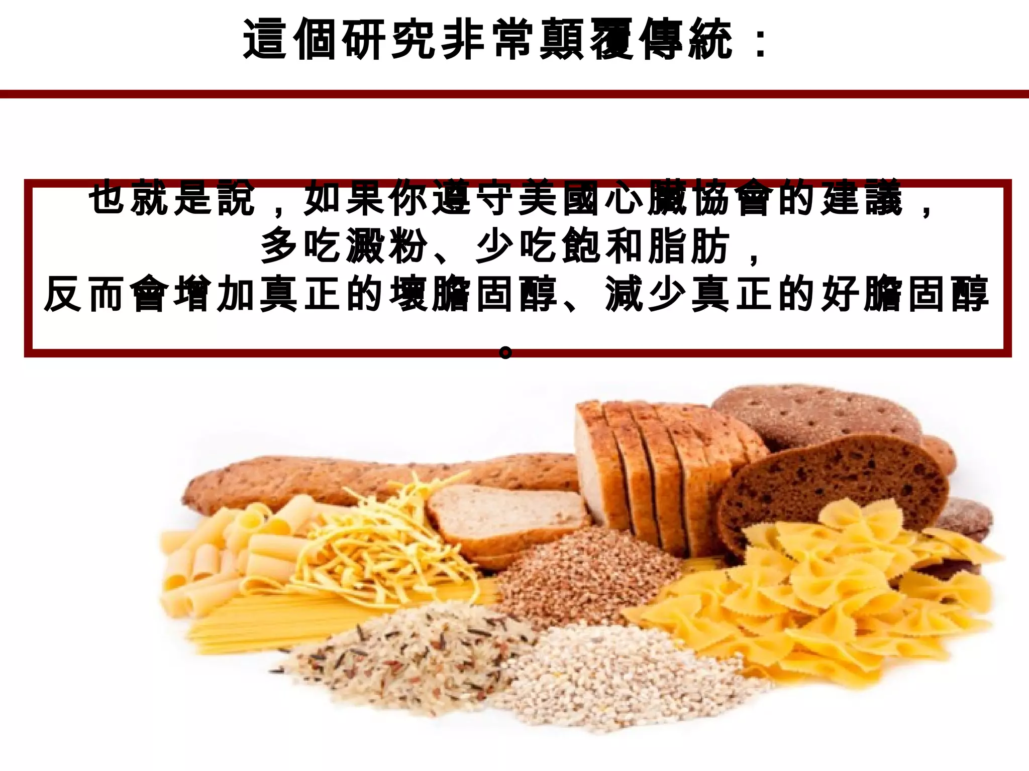 這個研究非常顛覆傳統：
也就是說，如果你遵守美國心臟協會的建議，
多吃澱粉、少吃飽和脂肪，
反而會增加真正的壞膽固醇、減少真正的好膽固醇
。
 