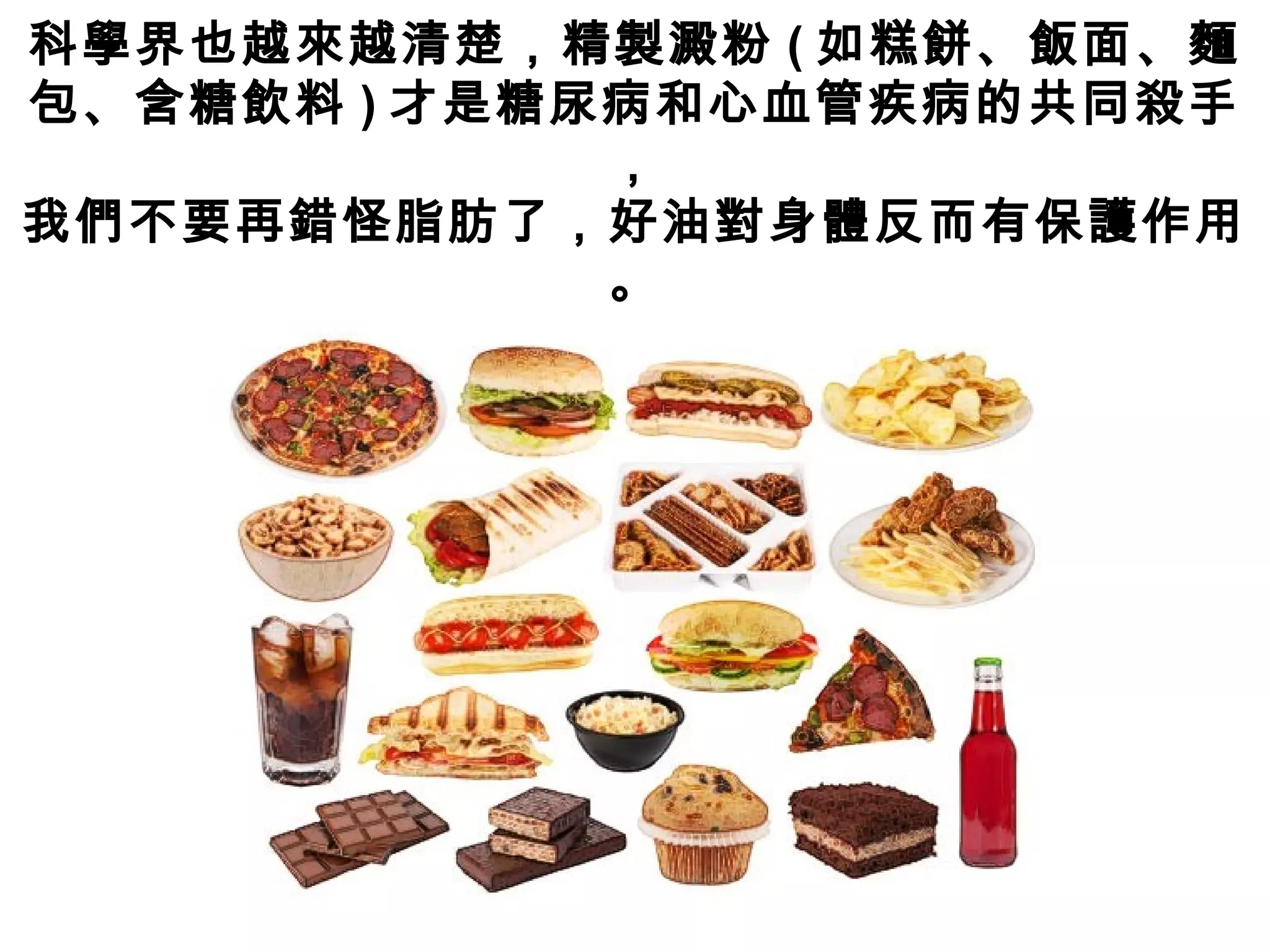 科學界也越來越清楚，精製澱粉 ( 如糕餅、飯面、麵
包、含糖飲料 ) 才是糖尿病和心血管疾病的共同殺手
，
我們不要再錯怪脂肪了，好油對身體反而有保護作用
。
 