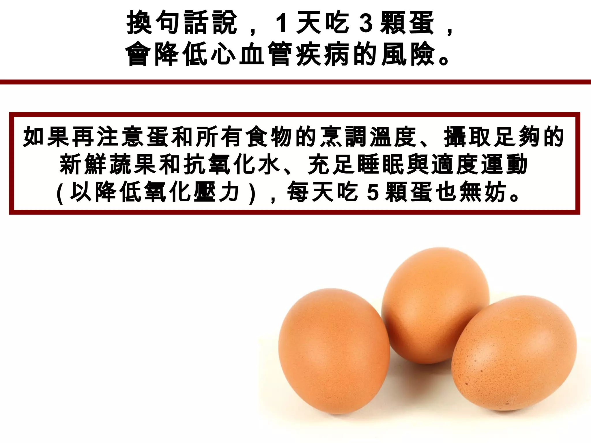 換句話說， 1 天吃 3 顆蛋，
會降低心血管疾病的風險。
如果再注意蛋和所有食物的烹調溫度、攝取足夠的
新鮮蔬果和抗氧化水、充足睡眠與適度運動
( 以降低氧化壓力 ) ，每天吃 5 顆蛋也無妨。
 