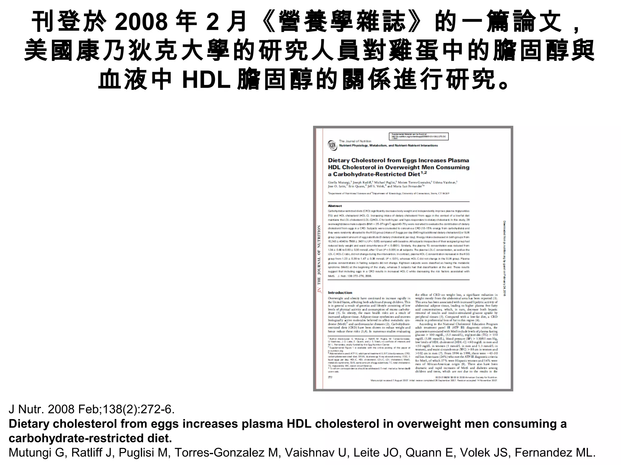 J Nutr. 2008 Feb;138(2):272-6.
Dietary cholesterol from eggs increases plasma HDL cholesterol in overweight men consuming a
carbohydrate-restricted diet.
Mutungi G, Ratliff J, Puglisi M, Torres-Gonzalez M, Vaishnav U, Leite JO, Quann E, Volek JS, Fernandez ML.
刊登於 2008 年 2 月《營養學雜誌》的一篇論文，
美國康乃狄克大學的研究人員對雞蛋中的膽固醇與
血液中 HDL 膽固醇的關係進行研究。
 