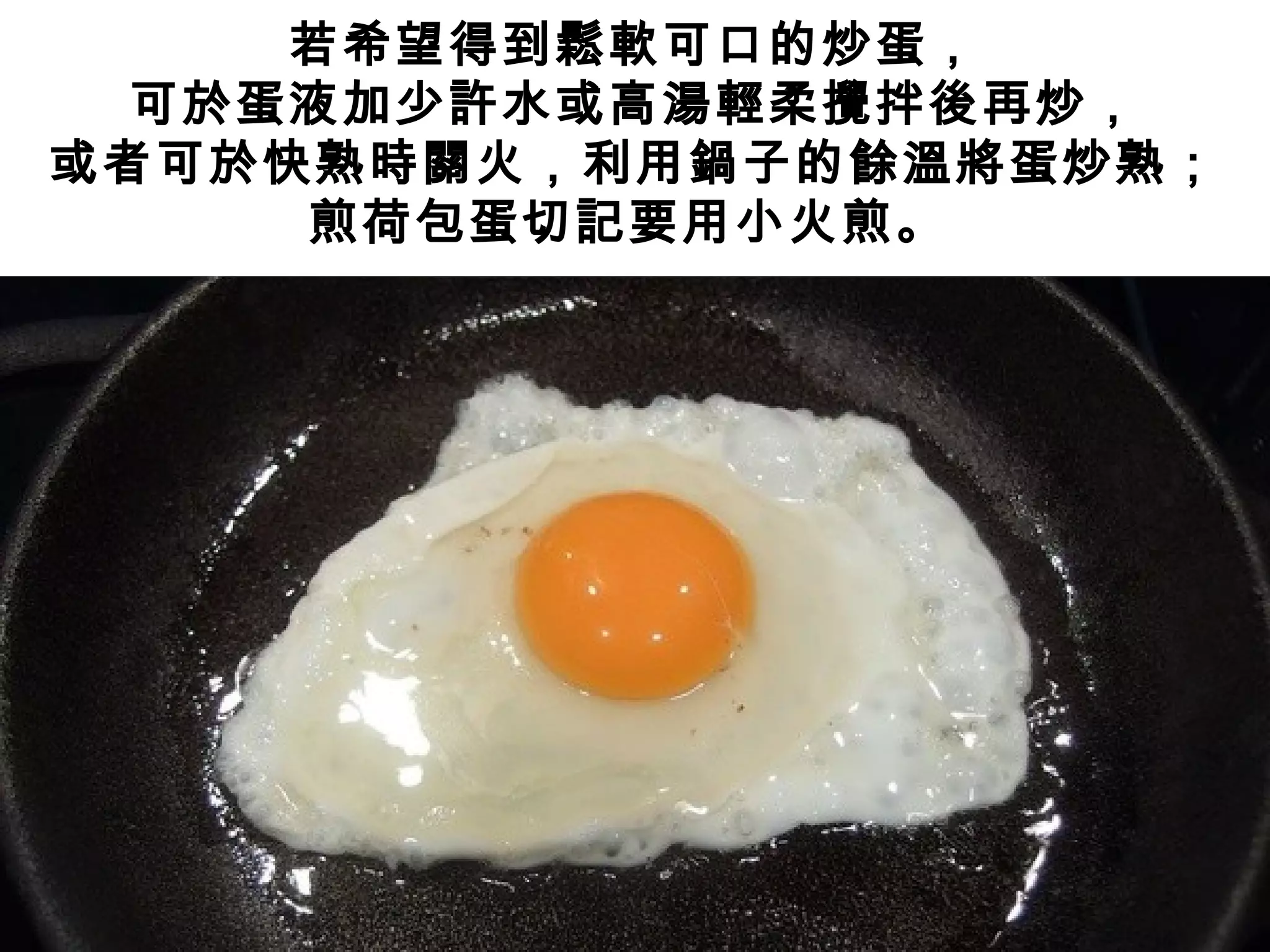 若希望得到鬆軟可口的炒蛋，
可於蛋液加少許水或高湯輕柔攪拌後再炒，
或者可於快熟時關火，利用鍋子的餘溫將蛋炒熟；
煎荷包蛋切記要用小火煎。
 
