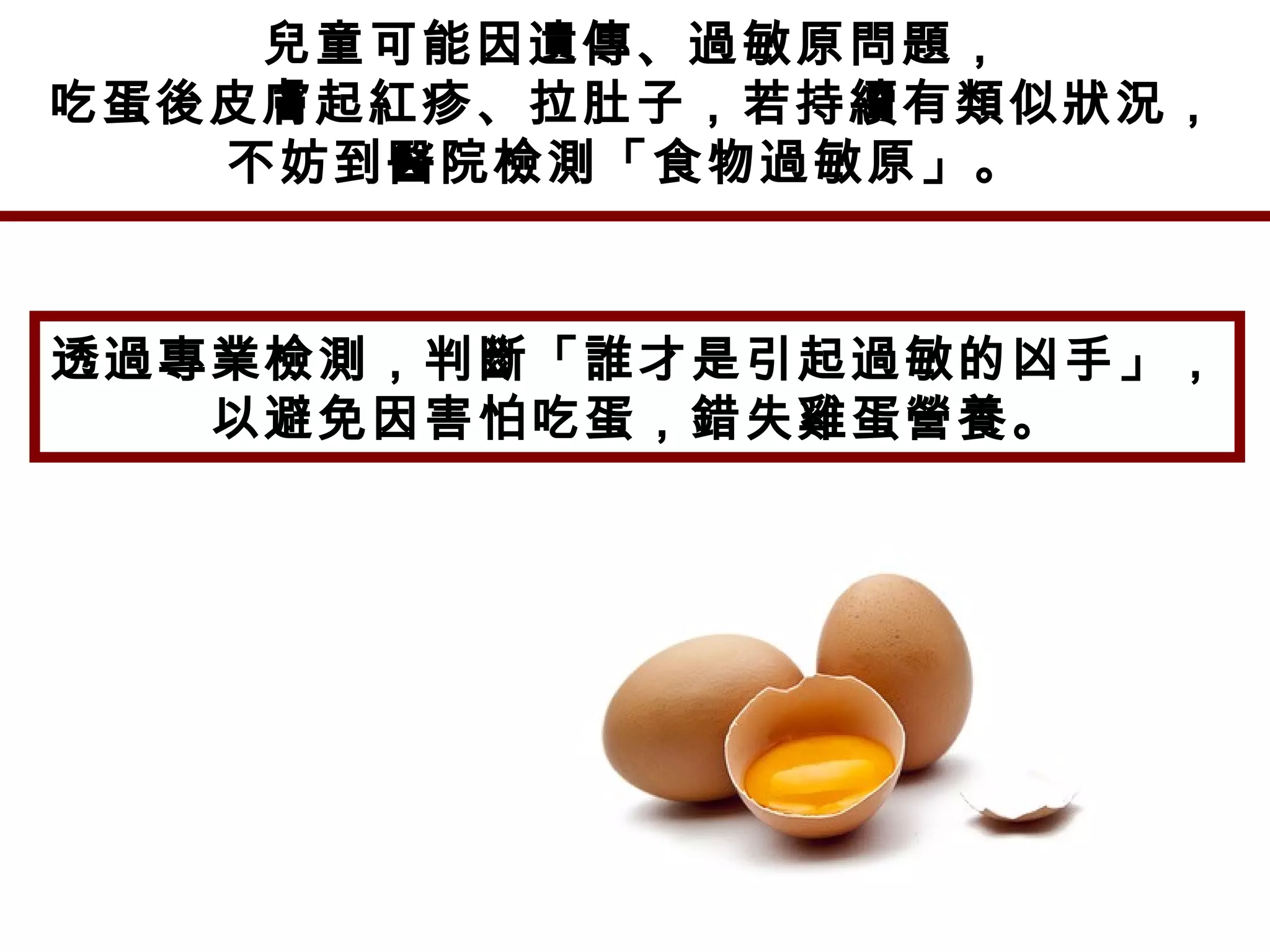 兒童可能因遺傳、過敏原問題，
吃蛋後皮膚起紅疹、拉肚子，若持續有類似狀況，
不妨到醫院檢測「食物過敏原」。
透過專業檢測，判斷「誰才是引起過敏的凶手」，
以避免因害怕吃蛋，錯失雞蛋營養。
 
