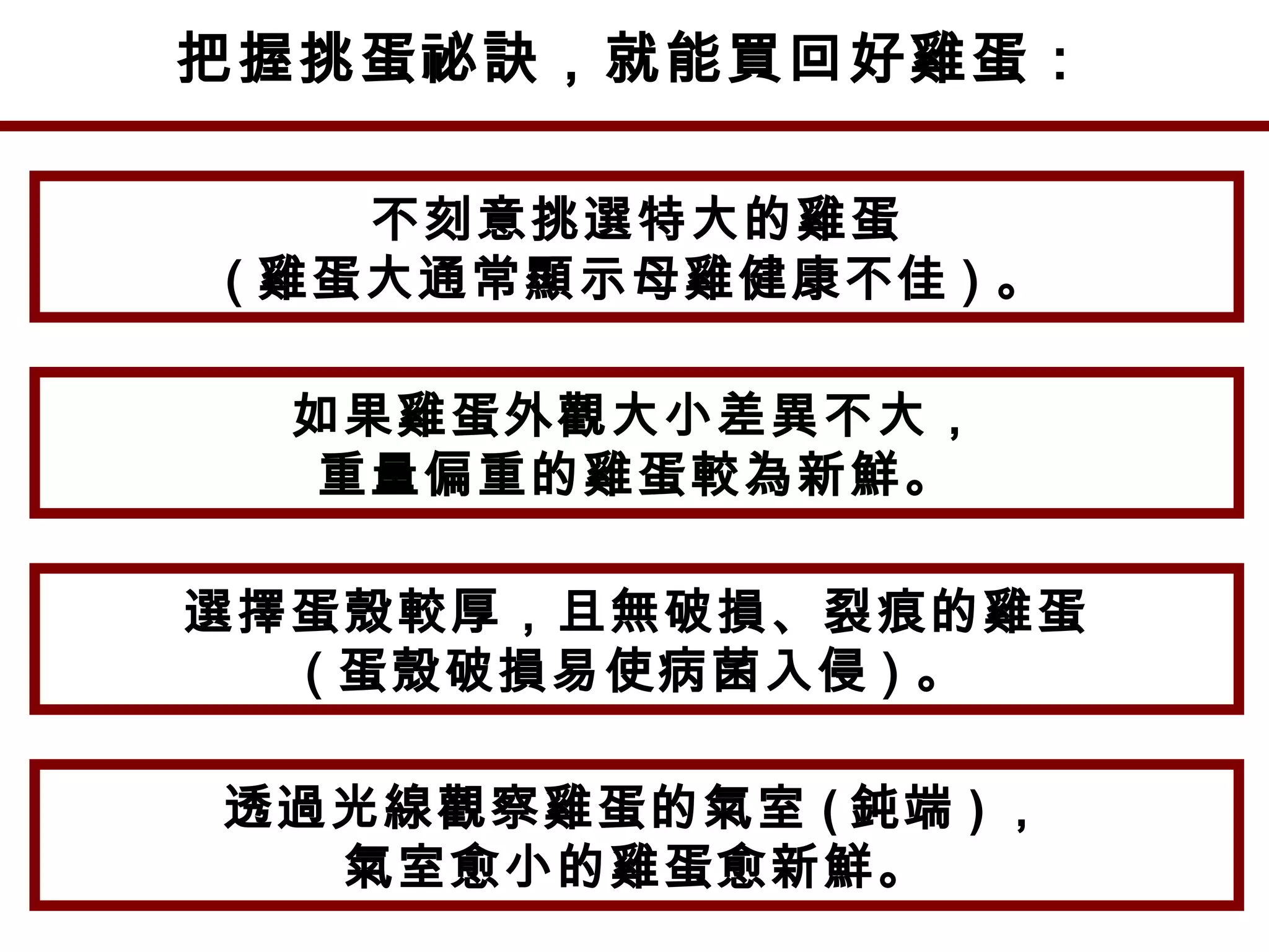 把握挑蛋祕訣，就能買回好雞蛋：
不刻意挑選特大的雞蛋
( 雞蛋大通常顯示母雞健康不佳 ) 。
如果雞蛋外觀大小差異不大，
重量偏重的雞蛋較為新鮮。
選擇蛋殼較厚，且無破損、裂痕的雞蛋
( 蛋殼破損易使病菌入侵 ) 。
透過光線觀察雞蛋的氣室 ( 鈍端 ) ，
氣室愈小的雞蛋愈新鮮。
 