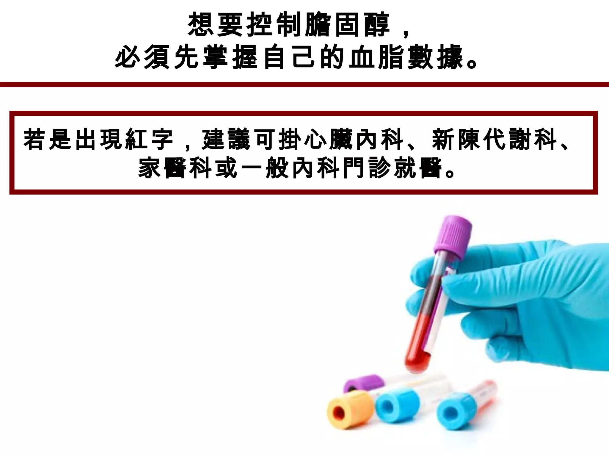 想要控制膽固醇，
必須先掌握自己的血脂數據。
若是出現紅字，建議可掛心臟內科、新陳代謝科、
家醫科或一般內科門診就醫。
 