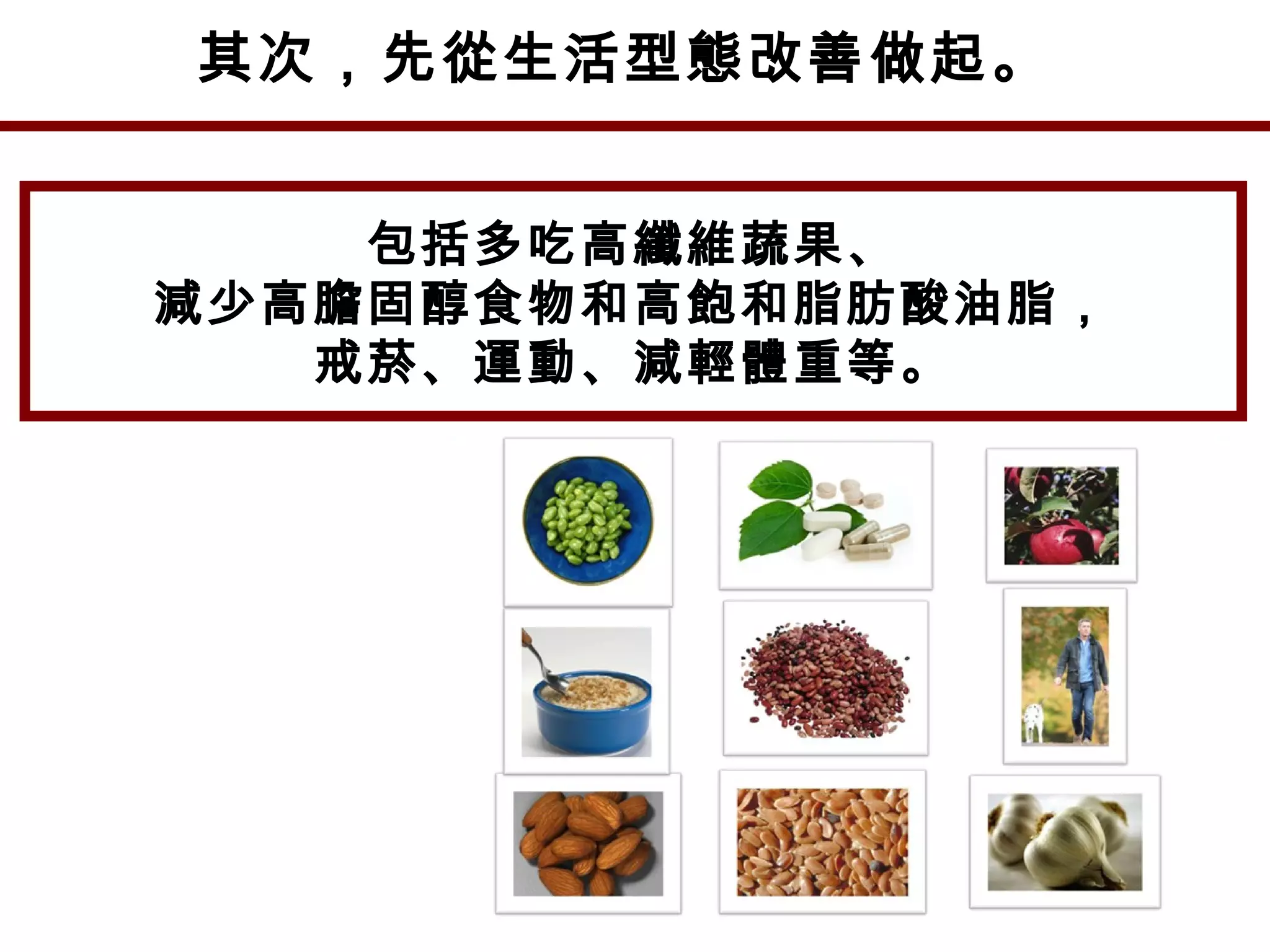 其次，先從生活型態改善做起。
包括多吃高纖維蔬果、
減少高膽固醇食物和高飽和脂肪酸油脂，
戒菸、運動、減輕體重等。
 
