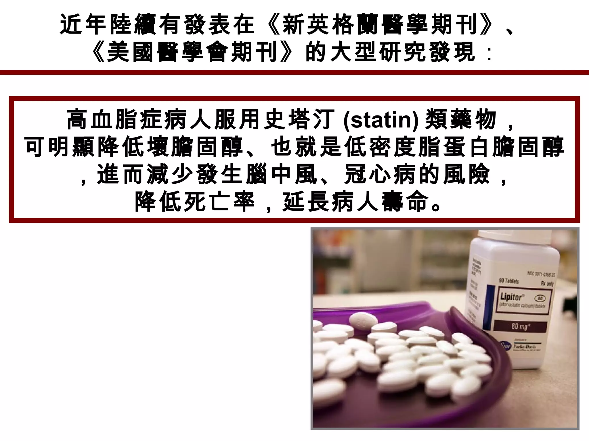 近年陸續有發表在《新英格蘭醫學期刊》、
《美國醫學會期刊》的大型研究發現：
高血脂症病人服用史塔汀 (statin) 類藥物，
可明顯降低壞膽固醇、也就是低密度脂蛋白膽固醇
，進而減少發生腦中風、冠心病的風險，
降低死亡率，延長病人壽命。
 