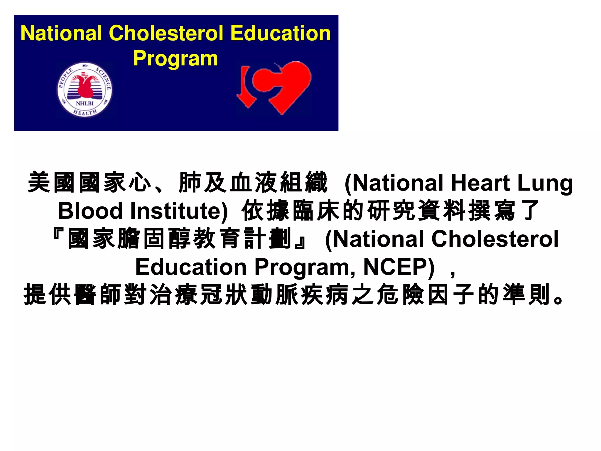 美國國家心、肺及血液組織  (National Heart Lung
Blood Institute) 依據臨床的研究資料撰寫了
『國家膽固醇教育計劃』 (National Cholesterol
Education Program, NCEP) ，
提供醫師對治療冠狀動脈疾病之危險因子的準則。
 