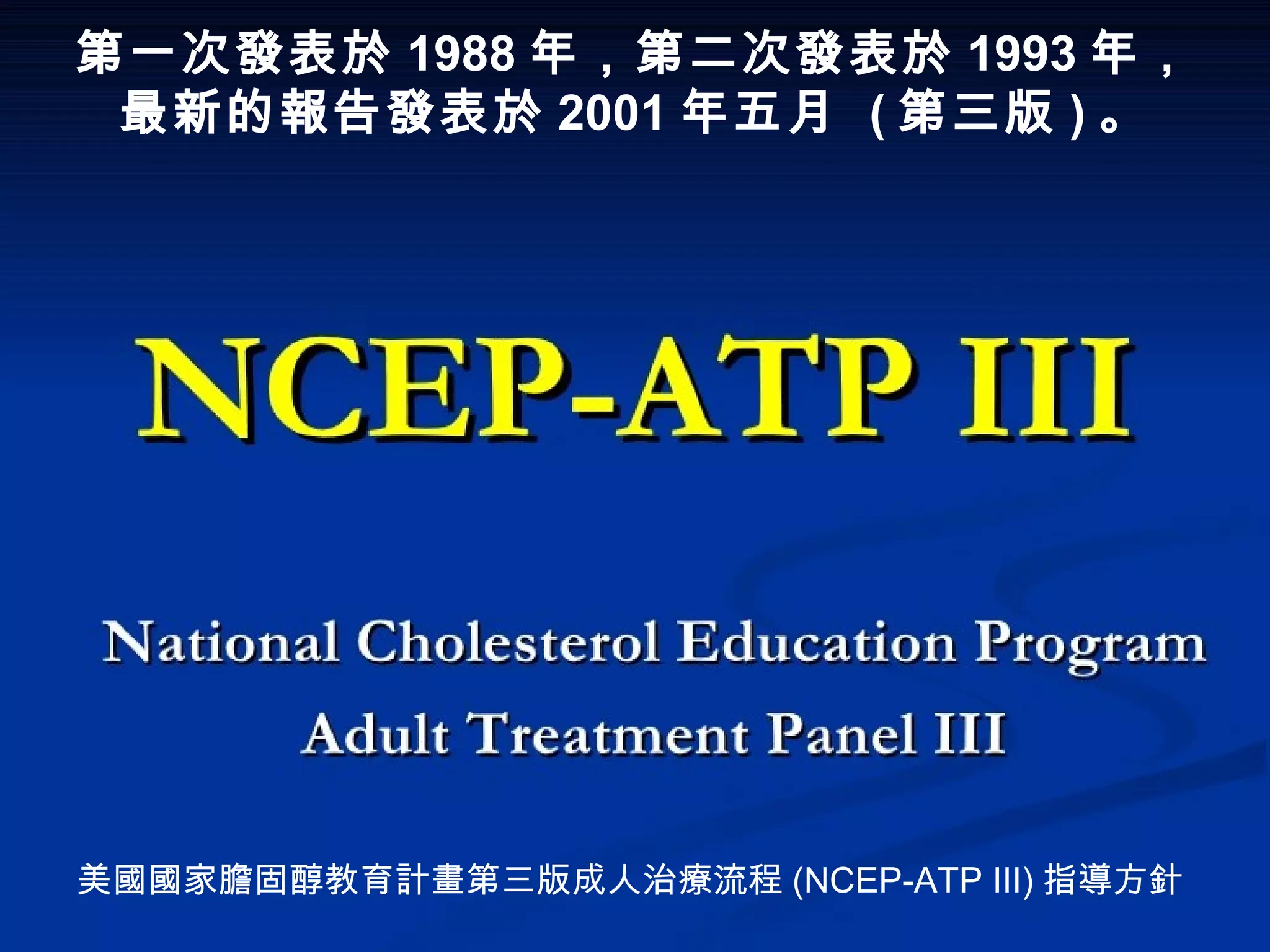 第一次發表於 1988 年，第二次發表於 1993 年，
最新的報告發表於 2001 年五月  ( 第三版 ) 。
美國國家膽固醇教育計畫第三版成人治療流程 (NCEP-ATP )Ⅲ 指導方針
 