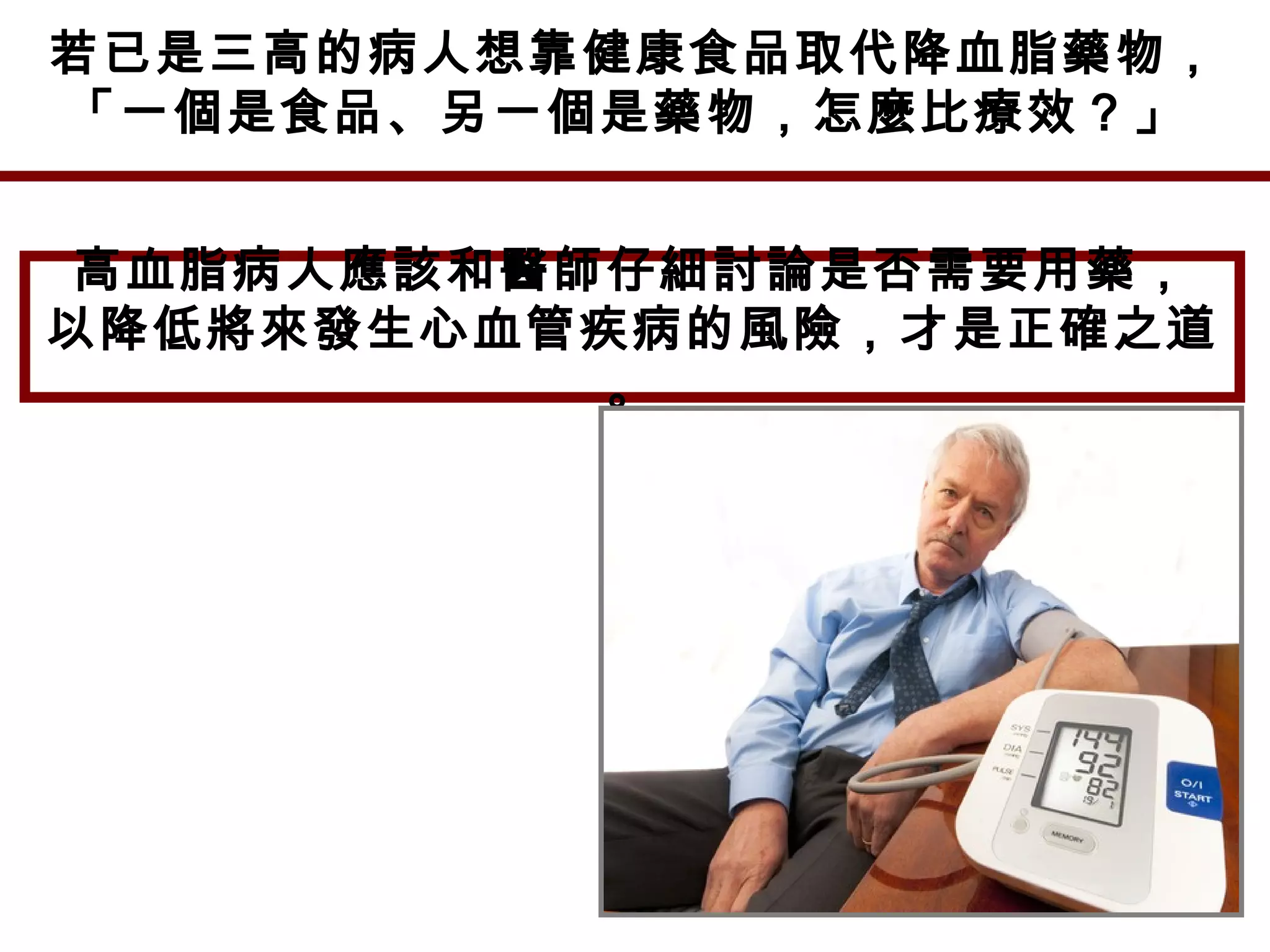 若已是三高的病人想靠健康食品取代降血脂藥物，
「一個是食品、另一個是藥物，怎麼比療效？」
高血脂病人應該和醫師仔細討論是否需要用藥，
以降低將來發生心血管疾病的風險，才是正確之道
。
 