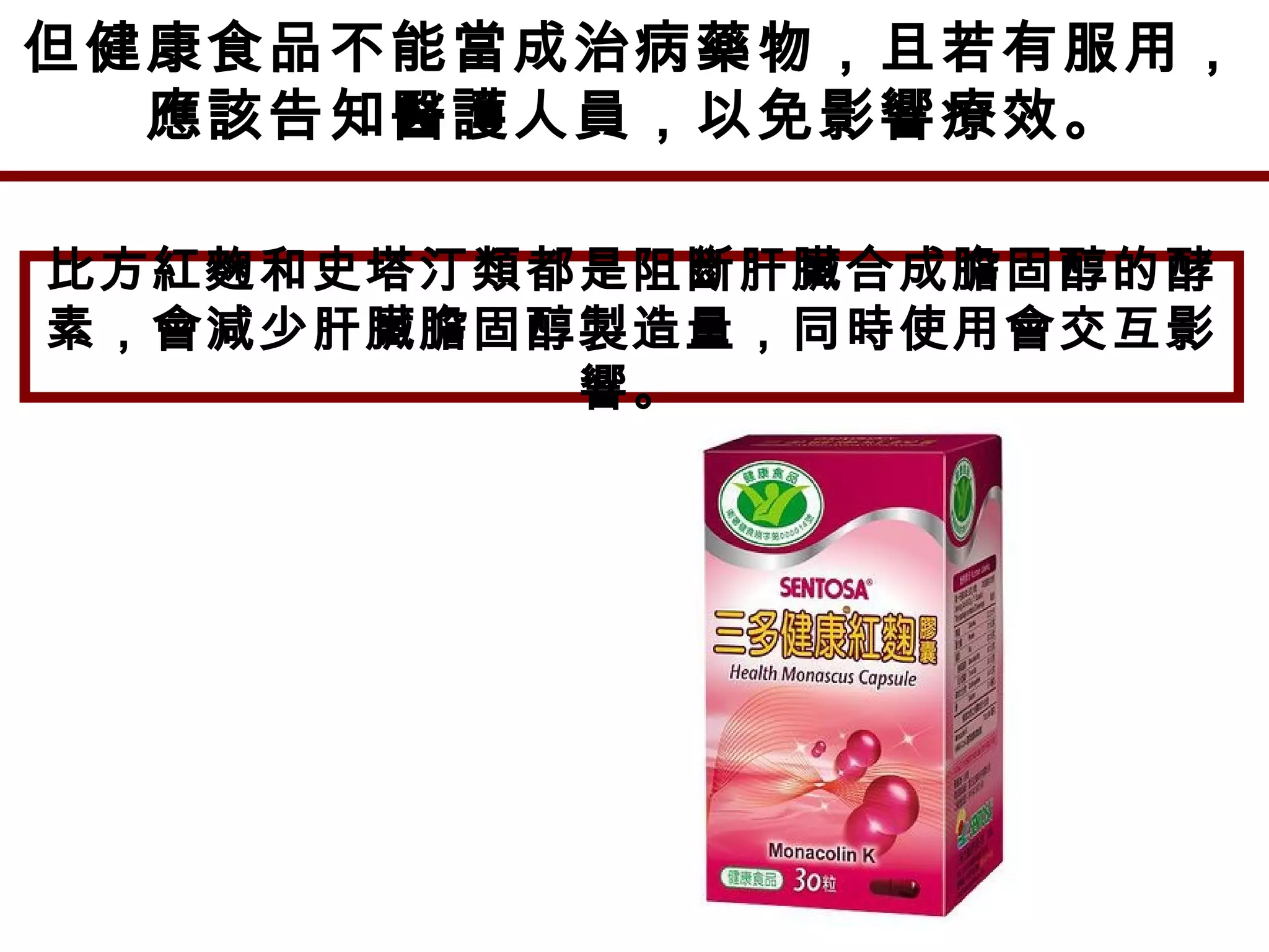 但健康食品不能當成治病藥物，且若有服用，
應該告知醫護人員，以免影響療效。
比方紅麴和史塔汀類都是阻斷肝臟合成膽固醇的酵
素，會減少肝臟膽固醇製造量，同時使用會交互影
響。
 