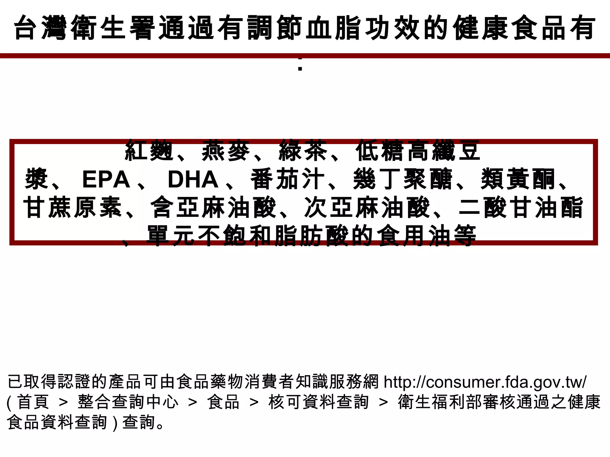 台灣衛生署通過有調節血脂功效的健康食品有
：
紅麴、燕麥、綠茶、低糖高纖豆
漿、 EPA 、 DHA 、番茄汁、幾丁聚醣、類黃酮、
甘蔗原素、含亞麻油酸、次亞麻油酸、二酸甘油酯
、單元不飽和脂肪酸的食用油等
已取得認證的產品可由食品藥物消費者知識服務網 http://consumer.fda.gov.tw/
( 首頁 > 整合查詢中心 > 食品 > 核可資料查詢 > 衛生福利部審核通過之健康
食品資料查詢 ) 查詢。
 