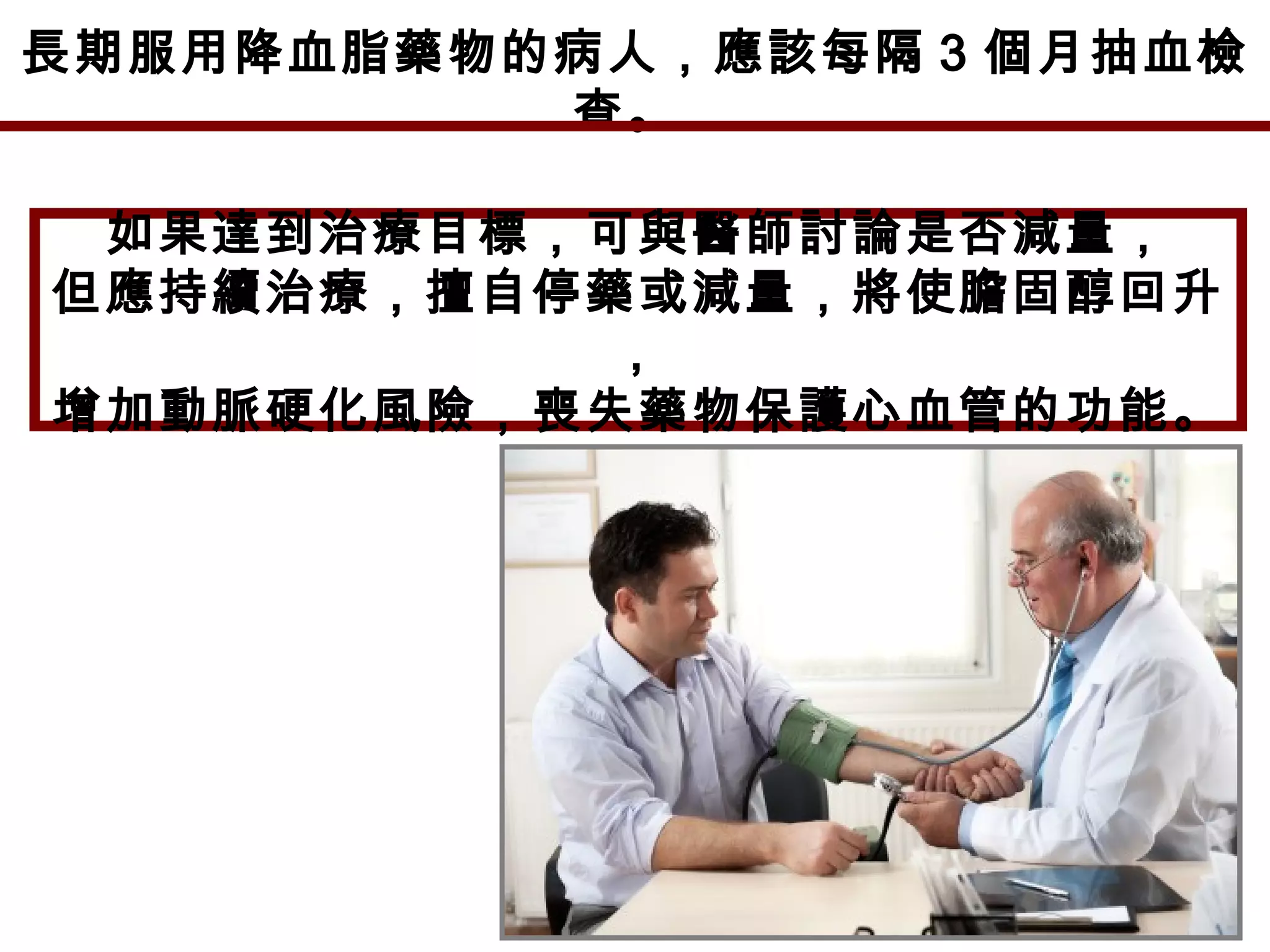長期服用降血脂藥物的病人，應該每隔 3 個月抽血檢
查。
如果達到治療目標，可與醫師討論是否減量，
但應持續治療，擅自停藥或減量，將使膽固醇回升
，
增加動脈硬化風險，喪失藥物保護心血管的功能。
 