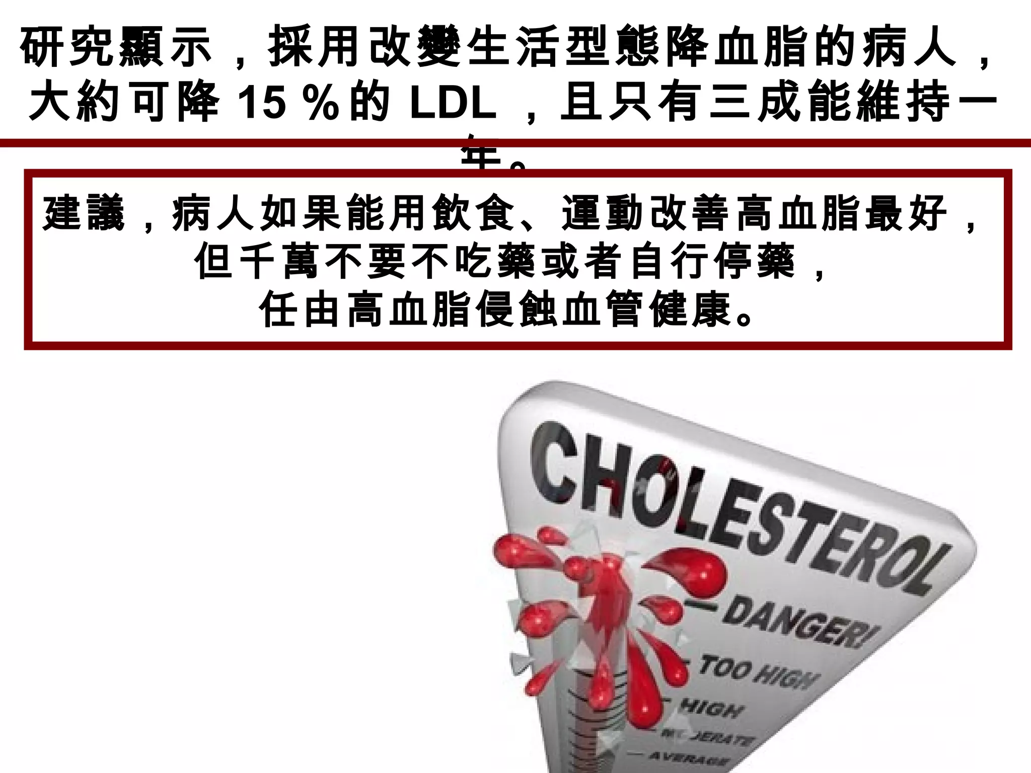 研究顯示，採用改變生活型態降血脂的病人，
大約可降 15 ％的 LDL ，且只有三成能維持一
年。
建議，病人如果能用飲食、運動改善高血脂最好，
但千萬不要不吃藥或者自行停藥，
任由高血脂侵蝕血管健康。
 
