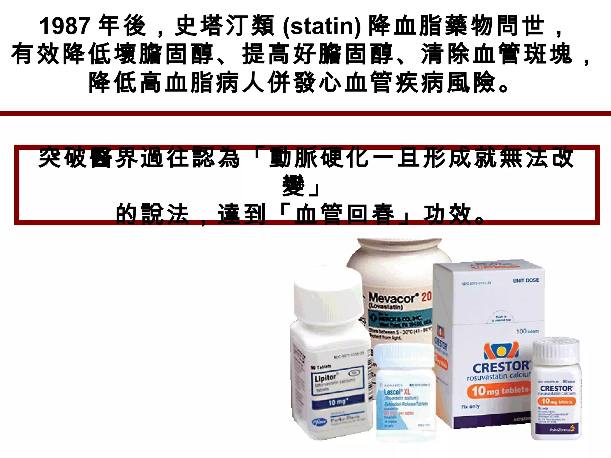 1987 年後，史塔汀類 (statin) 降血脂藥物問世，
有效降低壞膽固醇、提高好膽固醇、清除血管斑塊，
降低高血脂病人併發心血管疾病風險。
突破醫界過往認為「動脈硬化一旦形成就無法改
變」
的說法，達到「血管回春」功效。
 