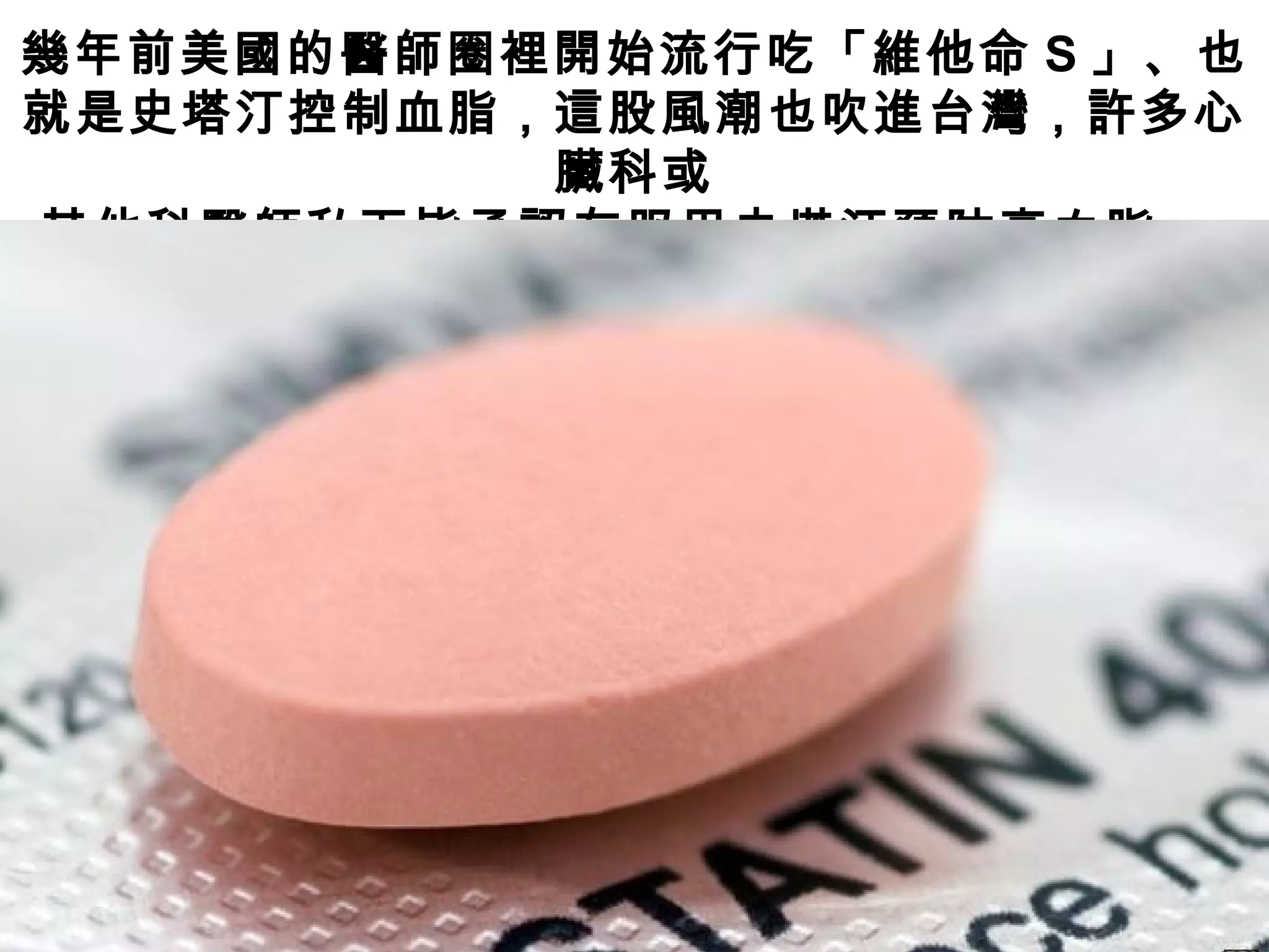 幾年前美國的醫師圈裡開始流行吃「維他命 S 」、也
就是史塔汀控制血脂，這股風潮也吹進台灣，許多心
臟科或
其他科醫師私下皆承認有服用史塔汀預防高血脂。
 