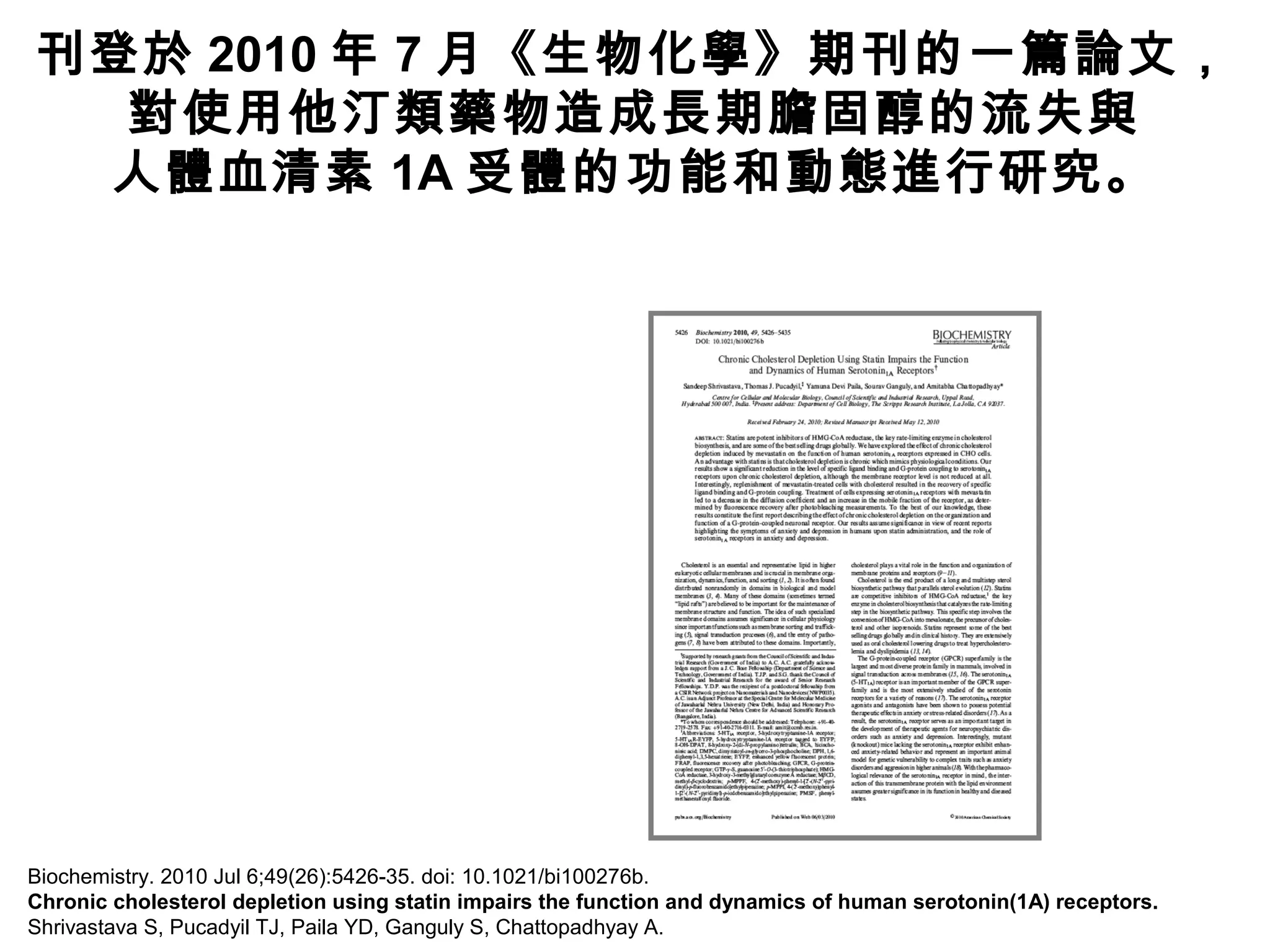 Biochemistry. 2010 Jul 6;49(26):5426-35. doi: 10.1021/bi100276b.
Chronic cholesterol depletion using statin impairs the function and dynamics of human serotonin(1A) receptors.
Shrivastava S, Pucadyil TJ, Paila YD, Ganguly S, Chattopadhyay A.
刊登於 2010 年 7 月《生物化學》期刊的一篇論文，
對使用他汀類藥物造成長期膽固醇的流失與
人體血清素 1A 受體的功能和動態進行研究。
 
