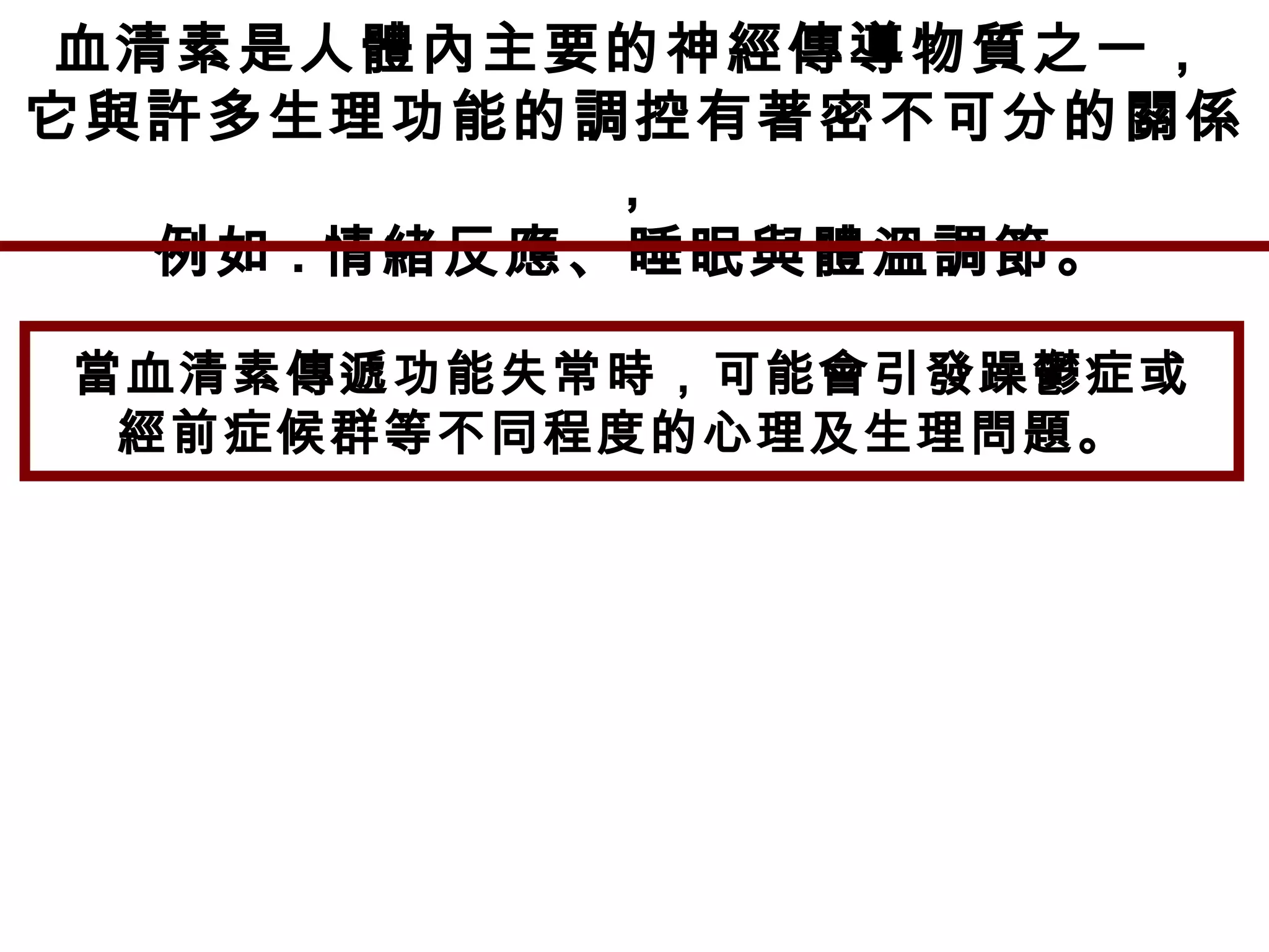 血清素是人體內主要的神經傳導物質之一，
它與許多生理功能的調控有著密不可分的關係
，
例如 : 情緒反應、睡眠與體溫調節。
當血清素傳遞功能失常時，可能會引發躁鬱症或
經前症候群等不同程度的心理及生理問題。
 