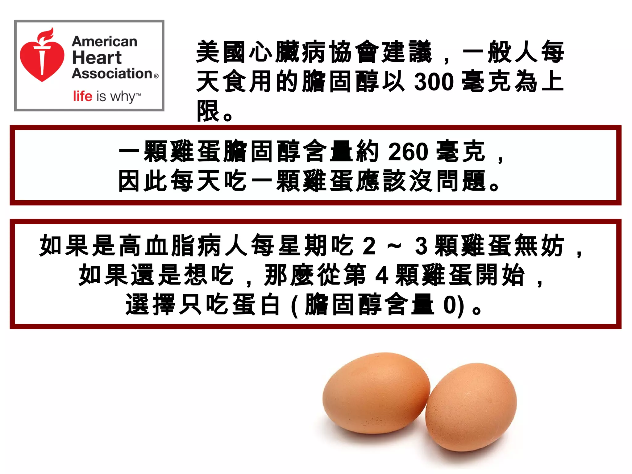 美國心臟病協會建議，一般人每
天食用的膽固醇以 300 毫克為上
限。
一顆雞蛋膽固醇含量約 260 毫克，
因此每天吃一顆雞蛋應該沒問題。
如果是高血脂病人每星期吃 2 ～ 3 顆雞蛋無妨，
如果還是想吃，那麼從第 4 顆雞蛋開始，
選擇只吃蛋白 ( 膽固醇含量 0) 。
 