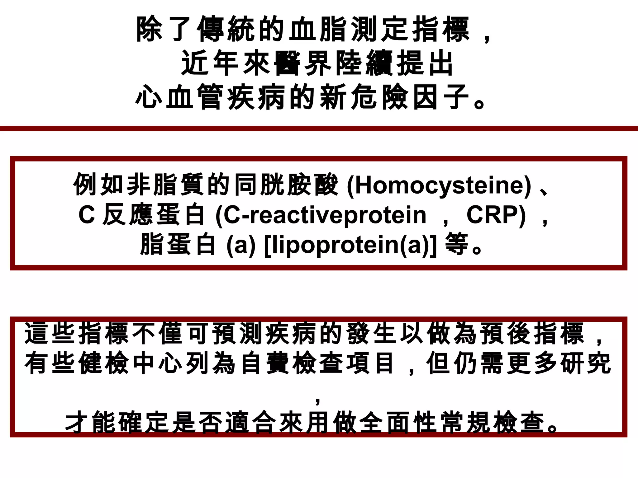 除了傳統的血脂測定指標，
近年來醫界陸續提出
心血管疾病的新危險因子。
例如非脂質的同胱胺酸 (Homocysteine) 、
C 反應蛋白 (C-reactiveprotein ， CRP) ，
脂蛋白 (a) [lipoprotein(a)] 等。
這些指標不僅可預測疾病的發生以做為預後指標，
有些健檢中心列為自費檢查項目，但仍需更多研究
，
才能確定是否適合來用做全面性常規檢查。
 