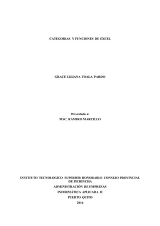 CATEGORIAS Y FUNCIONES DE EXCEL
GRACE LILIANA TOALA PARDO
Presentado a:
MSC. RAMIRO MARCILLO
INSTITUTO TECNOLOGICO SUPERIOR HONORABLE CONSEJO PROVINCIAL
DE PICHINCHA
ADMINISTRACIÓN DE EMPRESAS
INFORMÁTICA APLICADA II
PUERTO QUITO
2016
 