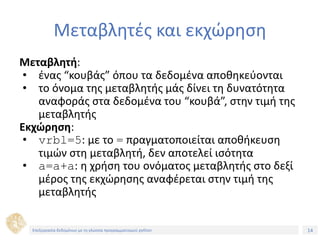 14Τίτλος Ενότητας
Μεταβλητές και εκχώρηση
Μεταβλητή:
• ένας “κουβάς” όπου τα δεδομένα αποθηκεύονται
• το όνομα της μεταβλητής μάς δίνει τη δυνατότητα
αναφοράς στα δεδομένα του “κουβά”, στην τιμή της
μεταβλητής
Εκχώρηση:
• vrbl=5: με το = πραγματοποιείται αποθήκευση
τιμών στη μεταβλητή, δεν αποτελεί ισότητα
• a=a+a: η χρήση του ονόματος μεταβλητής στο δεξί
μέρος της εκχώρησης αναφέρεται στην τιμή της
μεταβλητής
Επεξεργασία δεδομένων με τη γλώσσα προγραμματισμού python
 