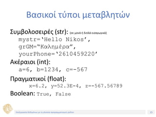 15Τίτλος Ενότητας
Βασικοί τύποι μεταβλητών
Συμβολοσειρές (str): (σε μονά ή διπλά εισαγωγικά)
mystr=‘Hello Nikos’,
grGM=“Καλημέρα”,
yourPhone=‘2610459220’
Ακέραιοι (int):
a=6, b=1234, c=-567
Πραγματικοί (float):
x=6.2, y=52.3E-4, z=-567.56789
Boolean: True, False
Επεξεργασία δεδομένων με τη γλώσσα προγραμματισμού python
 