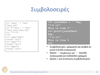 19Τίτλος Ενότητας
Συμβολοσειρές
>>> 'very ' + 'hot'
'very hot'
>>> 3*'very ' + 'hot'
'very very very hot'
>>> '7'+'2'
'72'
>>> type('dog')
<class 'str'>
>>> type('7')
<class 'str'>
>>> type(7)
<class 'int'>
>>> justaTest = '''Say,
"I'm in!"
This is line 3'''
>>> print(justaTest)
Say,
"I'm in!"
This is line 3
>>>
• Συμβολοσειρές: γράμματα και ψηφία σε
μονά ή διπλά εισαγωγικά
• Χρήση '''Συμβολοσειρά''' (τριπλά
εισαγωγικά) για πολλαπλές γραμμές
• Χρήση + για συνένωση συμβολοσειρών
Επεξεργασία δεδομένων με τη γλώσσα προγραμματισμού python
 