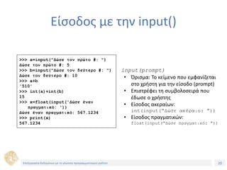 20Τίτλος Ενότητας
Είσοδος με την input()
>>> a=input("Δώσε τον πρώτο #: ")
Δώσε τον πρώτο #: 5
>>> b=input("Δώσε τον δεύτερο #: ")
Δώσε τον δεύτερο #: 10
>>> a+b
'510'
>>> int(a)+int(b)
15
>>> x=float(input('Δώσε έναν
πραγματικό: '))
Δώσε έναν πραγματικό: 567.1234
>>> print(x)
567.1234
input(prompt)
• Όρισμα: Το κείμενο που εμφανίζεται
στο χρήστη για την είσοδο (prompt)
• Επιστρέφει τη συμβολοσειρά που
έδωσε ο χρήστης
• Είσοδος ακεραίων:
int(input(“Δώσε ακέραιο: ”))
• Είσοδος πραγματικών:
float(input(“Δώσε πραγματικό: ”))
Επεξεργασία δεδομένων με τη γλώσσα προγραμματισμού python
 