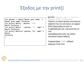 21Τίτλος Ενότητας
Έξοδος με την print()
>>> person = input('Enter your name: ')
Enter your name: Victoria
>>> print('Hello', person, '!')
Hello Victoria !
>>> print('Hello ', person, '!', sep='')
Hello Victoria!
>>> print('Hellon',person,'n!',sep='')
Hello
Victoria
!
print(*objects, sep=' ', end='n',
file=sys.stdout, flush=False)
Παίρνει ως κύριο όρισμα αντικείμενα
(objects) που τα εκτυπώνει σε αρχείο
(file) διαχωριζόμενα από τη
συμβολοσειρά sep, τελειώνοντας σε
end
προκαθορισμένο file: sys.stdout
(standard output=οθόνη)
Ο χαρακτήρας ‘n’: αλλαγή
γραμμής (new line)
Επεξεργασία δεδομένων με τη γλώσσα προγραμματισμού python
 