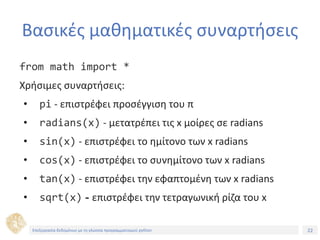22Τίτλος Ενότητας
Βασικές μαθηματικές συναρτήσεις
from math import *
Χρήσιμες συναρτήσεις:
• pi - επιστρέφει προσέγγιση του π
• radians(x) - μετατρέπει τις x μοίρες σε radians
• sin(x) - επιστρέφει το ημίτονο των x radians
• cos(x) - επιστρέφει το συνημίτονο των x radians
• tan(x) - επιστρέφει την εφαπτομένη των x radians
• sqrt(x) - επιστρέφει την τετραγωνική ρίζα του x
Επεξεργασία δεδομένων με τη γλώσσα προγραμματισμού python
 