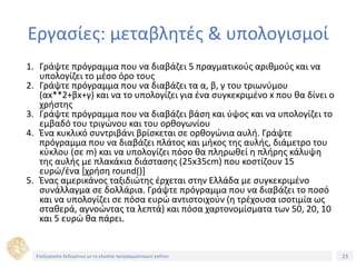 23Τίτλος Ενότητας
Εργασίες: μεταβλητές & υπολογισμοί
1. Γράψτε πρόγραμμα που να διαβάζει 5 πραγματικούς αριθμούς και να
υπολογίζει το μέσο όρο τους
2. Γράψτε πρόγραμμα που να διαβάζει τα α, β, γ του τριωνύμου
(αx**2+βx+γ) και να το υπολογίζει για ένα συγκεκριμένο x που θα δίνει ο
χρήστης
3. Γράψτε πρόγραμμα που να διαβάζει βάση και ύψος και να υπολογίζει το
εμβαδό του τριγώνου και του ορθογωνίου
4. Ένα κυκλικό συντριβάνι βρίσκεται σε ορθογώνια αυλή. Γράψτε
πρόγραμμα που να διαβάζει πλάτος και μήκος της αυλής, διάμετρο του
κύκλου (σε m) και να υπολογίζει πόσο θα πληρωθεί η πλήρης κάλυψη
της αυλής με πλακάκια διάστασης (25x35cm) που κοστίζουν 15
ευρώ/ένα [χρήση round()]
5. Ένας αμερικάνος ταξιδιώτης έρχεται στην Ελλάδα με συγκεκριμένο
συνάλλαγμα σε δολλάρια. Γράψτε πρόγραμμα που να διαβάζει το ποσό
και να υπολογίζει σε πόσα ευρώ αντιστοιχούν (η τρέχουσα ισοτιμία ως
σταθερά, αγνοώντας τα λεπτά) και πόσα χαρτονομίσματα των 50, 20, 10
και 5 ευρώ θα πάρει.
Επεξεργασία δεδομένων με τη γλώσσα προγραμματισμού python
 