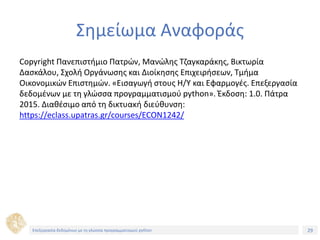 29Τίτλος Ενότητας
Σημείωμα Αναφοράς
Copyright Πανεπιστήμιο Πατρών, Μανώλης Τζαγκαράκης, Βικτωρία
Δασκάλου, Σχολή Οργάνωσης και Διοίκησης Επιχειρήσεων, Τμήμα
Οικονομικών Επιστημών. «Εισαγωγή στους Η/Υ και Εφαρμογές. Επεξεργασία
δεδομένων με τη γλώσσα προγραμματισμού python». Έκδοση: 1.0. Πάτρα
2015. Διαθέσιμο από τη δικτυακή διεύθυνση:
https://eclass.upatras.gr/courses/ECON1242/
Επεξεργασία δεδομένων με τη γλώσσα προγραμματισμού python
 