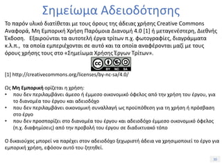 30Τίτλος Ενότητας
Σημείωμα Αδειοδότησης
Το παρόν υλικό διατίθεται με τους όρους της άδειας χρήσης Creative Commons
Αναφορά, Μη Εμπορική Χρήση Παρόμοια Διανομή 4.0 [1] ή μεταγενέστερη, Διεθνής
Έκδοση. Εξαιρούνται τα αυτοτελή έργα τρίτων π.χ. φωτογραφίες, διαγράμματα
κ.λ.π., τα οποία εμπεριέχονται σε αυτό και τα οποία αναφέρονται μαζί με τους
όρους χρήσης τους στο «Σημείωμα Χρήσης Έργων Τρίτων».
[1] http://creativecommons.org/licenses/by-nc-sa/4.0/
Ως Μη Εμπορική ορίζεται η χρήση:
• που δεν περιλαμβάνει άμεσο ή έμμεσο οικονομικό όφελος από την χρήση του έργου, για
το διανομέα του έργου και αδειοδόχο
• που δεν περιλαμβάνει οικονομική συναλλαγή ως προϋπόθεση για τη χρήση ή πρόσβαση
στο έργο
• που δεν προσπορίζει στο διανομέα του έργου και αδειοδόχο έμμεσο οικονομικό όφελος
(π.χ. διαφημίσεις) από την προβολή του έργου σε διαδικτυακό τόπο
Ο δικαιούχος μπορεί να παρέχει στον αδειοδόχο ξεχωριστή άδεια να χρησιμοποιεί το έργο για
εμπορική χρήση, εφόσον αυτό του ζητηθεί.
 