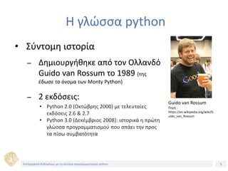 5Τίτλος Ενότητας
Η γλώσσα python
• Σύντομη ιστορία
– Δημιουργήθηκε από τον Ολλανδό
Guido van Rossum το 1989 (της
έδωσε το όνομα των Monty Python)
– 2 εκδόσεις:
• Python 2.0 (Οκτώβρης 2000) με τελευταίες
εκδόσεις 2.6 & 2.7
• Python 3.0 (Δεκέμβριος 2008): ιστορικά η πρώτη
γλώσσα προγραμματισμού που σπάει την προς
τα πίσω συμβατότητα
Guido van Rossum
Πηγή :
https://en.wikipedia.org/wiki/G
uido_van_Rossum
Επεξεργασία δεδομένων με τη γλώσσα προγραμματισμού python
 
