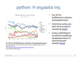 6Τίτλος Ενότητας
python: Η σημασία της
• Στις 10 πιο
διαδεδομένες γλώσσες
προγραμματισμού
• Συζητείται ευρέως για
web, dbs & academic
computing (πηγή)
• Ευρέως διαδεδομένη
ως γλώσσα εκμάθησης
προγραμματισμού σε
πανεπιστημιακό
επίπεδο (πηγή)Οι 10 πιο διαδεδομένες γλώσσες προγραμματισμού
By TIOBE Software B.V. [CC BY-SA 4.0 (http://creativecommons.org/licenses/by-sa/4.0)], via
Wikimedia Commons
Πηγή: https://commons.wikimedia.org/wiki/File:Tiobeindex.png
Επίκαιρη έκδοση διαθέσιμη εδώ
 