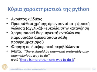 8Τίτλος Ενότητας
Κύρια χαρακτηριστικά της python
• Ανοικτός κώδικας
• Προσπάθεια χρήσης όρων κοντά στη φυσική
γλώσσα (αγγλικά)->ευκολία στην κατανόηση
• Χρησιμοποιεί διερμηνευτή εντολών και
παρουσιάζει άμεσα όποια λάθη
προγραμματισμού
• Φορητή σε διαφορετικά περιβάλλοντα
• Μότο: "there should be one—and preferably only
one—obvious way to do”
αντί "there is more than one way to do it"
Επεξεργασία δεδομένων με τη γλώσσα προγραμματισμού python
 