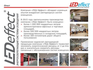 28
Компания «ЛЕД-Эффект» обладает огромным
опытом внедрения светодиодных систем
освещения.
В 2015 году светильниками производства
компании «ЛЕД-Эффект» было освещено:
 более 1 000 000 квадратных метров
административно-офисных и торговых
площадей,
 более 500 000 квадратных метров
производственных и складских площадей,
 более 300 километров дорог общего
пользования
Применение надежной светодиодной
продукции компании «ЛЕД-Эффект» позволяет
экономить энергетические ресурсы от 2 до 6ти
раз и значительно сократить расходы
связанные с обслуживанием систем освещения.
Опыт
 
