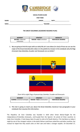 SOCIAL STUDIES GUIDE
FIRST TERM
NAME: _________________________________________GRADE:__________ DATE: ____________________
TOPIC: ________________________________________________ TEACHER: ______________________________
THE GREAT COLOMBIA (ACADEMIC READING PLAN)
MOMENT STRATEGY MODALITY
BEFORE: elaborate
inferences
MACRO - RULE: selection INDIVIDUAL HEARING
1. We are going to link this topic with ourdaily life; let´s see videos (in class) of how we can see the
origin of the Great Colombia (the video is in the platform). Answer in the notebook: why the flags
of present day Colombia, Ecuador and Venezuela are so similar?
(from left to right) Flags of present day Colombia, Ecuador and Venezuela
MOMENT STRATEGY MODALITY
DURING: construct concepts MACRO - RULE: construction INDIVIDUAL READING
2. This text is going to teach you about the Great Colombia. Construct two paragraphs in your
notebook that resumes this information.
The Republica de Gran Colombia was founded in 1819 when Simon Bolivar fought for the
independence of Colombia, Venezuela, and Ecuador from the Spanish. He joined all three countries to
make Gran Columbia. It had always been his goal to unite all of South America. If he had done so, today it
might be one of the strongest nations in the world. Bolivar could have united Peru and other countries, but
instead he hoped that they would unite on their own and make a stronger republic. On December 17,
 