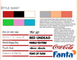 STYLE SHEET
I have chosen these three colour schemes for my final
product because e I think that they fit in really well with the
different themes I would like to produce, I would like to
produce on that has a lot of bloods and is very dull, a fantasy
themed with may be butterfly's or something along those
lines. Also one that is under the sea based.
I have chosen these fonts of
DaFont, I have chosen some nice
looking soft fonts for the under the
sea and fantasy themed, and the
blood looking blood fonts for the
horror themed video. I have also got
the Coca-Cola and Fanta fonts as I
would like to make it look like a can
or bottle is coming out of my face.
 