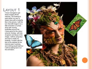 LAYOUT 1
I have managed to get
these images off the
internet, I am looking to
paint either my own or
sisters face with a butterfly
like in the picture, I will the
turn that still image in to a
little animation on photo
shop with moving
butterflies around her.
I have gone for the colour
scheme, fantasy with lots
of greens and blues in the
image, I will be using blue
and red to create my
butterfly. I couldn’t get the
text of the website as the
internet wasn’t working
and nothing would load but
I will be adding text in on
the animation.
 