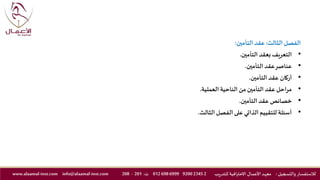 ‫الثالث‬‫الفصل‬:‫التأمين‬ ‫عقد‬:
•‫التأمين‬ ‫بعقد‬ ‫التعريف‬.
•‫التأمين‬ ‫عقد‬‫عناصر‬.
•‫التأمين‬ ‫عقد‬ ‫أركان‬.
•‫العملية‬ ‫الناحية‬ ‫من‬‫التأمين‬‫عقد‬‫مراحل‬.
•‫التأمين‬ ‫عقد‬‫خصائص‬.
•‫الثالث‬‫الفصل‬ ‫على‬ ‫الذاتي‬ ‫للتقييم‬ ‫أسئلة‬.
‫والتسجيل‬ ‫لالستفسار‬:‫ـد‬‫ه‬‫مع‬‫يب‬‫ر‬‫للتد‬ ‫االحترافية‬ ‫ـال‬‫ـ‬‫م‬‫األع‬2234592006999698012‫ت‬:201-208info@alaamal-inst.comwww.alaamal-inst.com
 