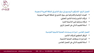 ‫الرابع‬‫الفصل‬:‫ال‬‫العربية‬‫اململكة‬ ‫في‬‫التأمين‬ ‫ق‬‫سو‬ ‫في‬‫ن‬‫الرئيسيو‬ ‫ن‬‫املشاركو‬‫سعودية‬:
•‫السعودي‬ ‫العربية‬‫اململكة‬ ‫في‬‫التأمين‬ ‫ق‬‫سو‬ ‫على‬ ‫واإلشرافية‬‫الرقابية‬ ‫الجهات‬‫ة‬.
•‫التعاوني‬‫التأمين‬ ‫وإعادة‬‫التأمين‬‫شركات‬.
•‫الحرة‬ ‫التأمينية‬ ‫املهن‬‫ومزاولو‬‫شركات‬.
•‫الرابع‬‫الفصل‬ ‫على‬ ‫الذاتي‬ ‫للتقييم‬ ‫أسئلة‬.
‫الفصل‬‫الخامس‬:‫القياسية‬ ‫التأمينية‬ ‫العملية‬ ‫وسياسات‬‫إجراءات‬:
•‫التأمين‬‫لشركات‬ ‫التنظيمي‬ ‫الهيكل‬.
•‫التأمينية‬‫العملية‬ ‫ظائف‬‫و‬‫و‬‫إجراءات‬ ‫أهم‬.
•‫الخامس‬‫الفصل‬ ‫على‬ ‫الذاتي‬ ‫للتقييم‬ ‫أسئلة‬.
‫والتسجيل‬ ‫لالستفسار‬:‫ـد‬‫ه‬‫مع‬‫يب‬‫ر‬‫للتد‬ ‫االحترافية‬ ‫ـال‬‫ـ‬‫م‬‫األع‬2234592006999698012‫ت‬:201-208info@alaamal-inst.comwww.alaamal-inst.com
 