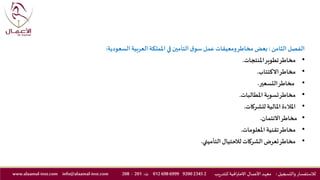 ‫الفصل‬‫الثامن‬:‫السعودية‬‫العربية‬‫اململكة‬ ‫في‬‫التأمين‬ ‫ق‬‫سو‬‫عمل‬ ‫ومعيقات‬‫مخاطر‬ ‫بعض‬:
•‫املنتجات‬‫تطوير‬‫مخاطر‬.
•‫االكتتاب‬‫مخاطر‬.
•‫التسعير‬‫مخاطر‬.
•‫املطالبات‬ ‫تسوية‬‫مخاطر‬.
•‫للشركات‬ ‫املالية‬‫املالءة‬.
•‫االئتمان‬‫مخاطر‬.
•‫املعلومات‬ ‫تقنية‬‫مخاطر‬.
•‫التأميني‬‫لالحتيال‬‫الشركات‬‫تعرض‬‫مخاطر‬.
‫والتسجيل‬ ‫لالستفسار‬:‫ـد‬‫ه‬‫مع‬‫يب‬‫ر‬‫للتد‬ ‫االحترافية‬ ‫ـال‬‫ـ‬‫م‬‫األع‬2234592006999698012‫ت‬:201-208info@alaamal-inst.comwww.alaamal-inst.com
 