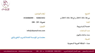 ‫يخ‬‫ر‬‫التا‬:
‫من‬26/03/2017‫م‬‫إلى‬30/03/2017‫م‬.
‫املدة‬:
‫يبية‬‫ر‬‫تد‬ ‫أيام‬‫خمسة‬.
‫عدد‬‫الساعات‬:
‫باليوم‬ ‫ساعات‬ ‫ست‬.
‫املدينة‬:
‫جدة‬–‫السعودية‬ ‫العربية‬‫اململكة‬.
‫قام‬‫ر‬‫أ‬‫التواصل‬:
920023452-0126986999
‫تحويلة‬:201-208
‫االيميل‬:
info@alaamal-inst.com
‫واملنهي‬‫التقني‬ ‫يب‬‫ر‬‫للتد‬ ‫العامة‬ ‫املؤسسة‬ ‫من‬ ‫معتمدة‬.
‫والتسجيل‬ ‫لالستفسار‬:‫ـد‬‫ه‬‫مع‬‫يب‬‫ر‬‫للتد‬ ‫االحترافية‬ ‫ـال‬‫ـ‬‫م‬‫األع‬2234592006999698012‫ت‬:201-208info@alaamal-inst.comwww.alaamal-inst.com
 